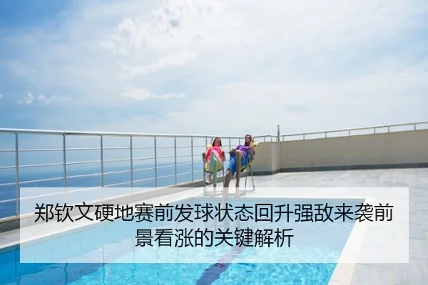 郑钦文硬地赛前发球状态回升强敌来袭前景看涨的关键解析