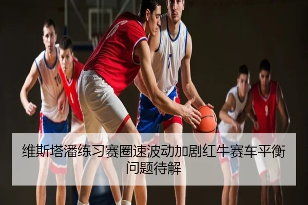 维斯塔潘练习赛圈速波动加剧红牛赛车平衡问题待解