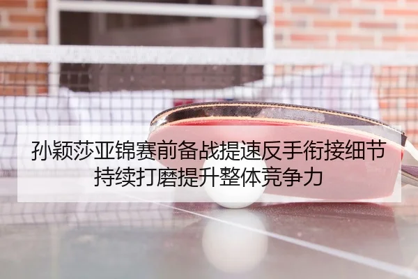 孙颖莎亚锦赛前备战提速反手衔接细节持续打磨提升整体竞争力